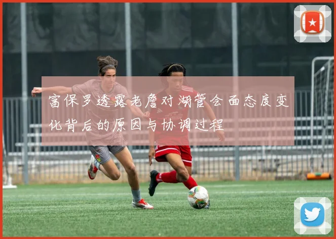富保罗透露老詹对湖管会面态度变化背后的原因与协调过程