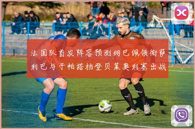 法国队首发阵容预测姆巴佩领衔萨利巴与于帕搭档登贝莱奥利塞出战