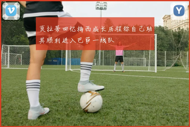 莫拉蒂回忆梅西成长历程称自己助其顺利进入巴萨一线队