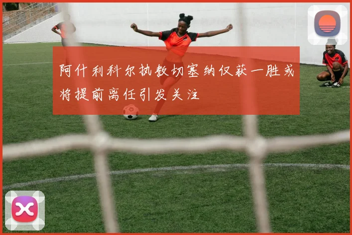 阿什利科尔执教切塞纳仅获一胜或将提前离任引发关注