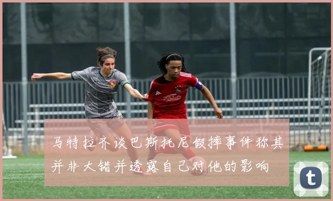 马特拉齐谈巴斯托尼假摔事件称其并非大错并透露自己对他的影响