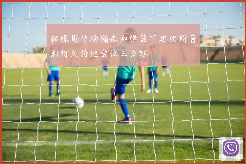 拓媒期待杨瀚森加强篮下进攻斯普利特支持他尝试三分球