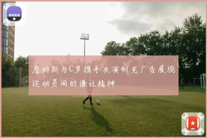 詹姆斯与C罗携手共演耐克广告展现运动员间的谦让精神
