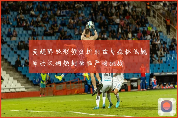 英超降级形势分析利兹与森林低概率西汉姆热刺面临严峻挑战