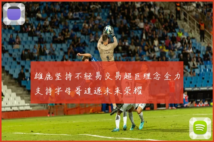 雄鹿坚持不轻易交易超巨理念全力支持字母哥追逐未来荣耀