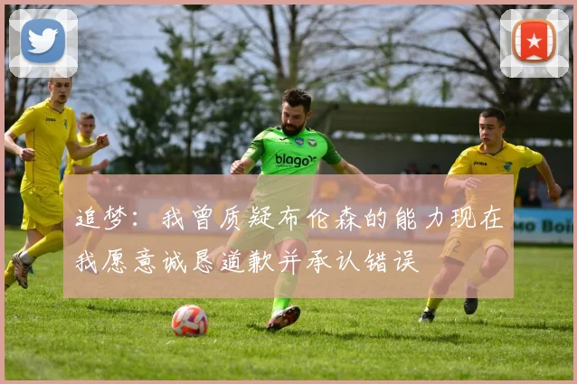 追梦：我曾质疑布伦森的能力现在我愿意诚恳道歉并承认错误