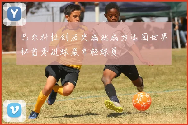 巴尔科拉创历史成就成为法国世界杯首秀进球最年轻球员