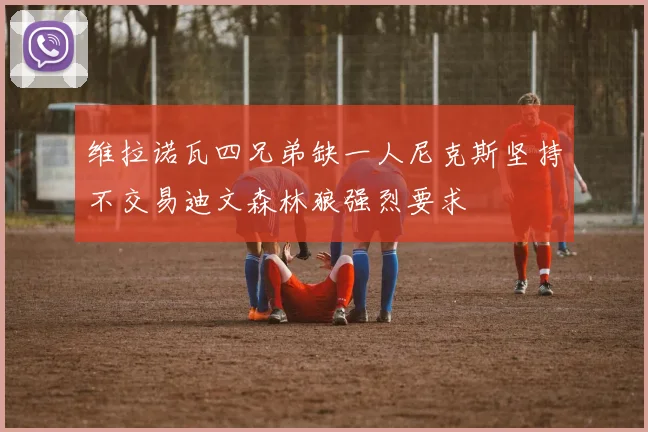 维拉诺瓦四兄弟缺一人尼克斯坚持不交易迪文森林狼强烈要求