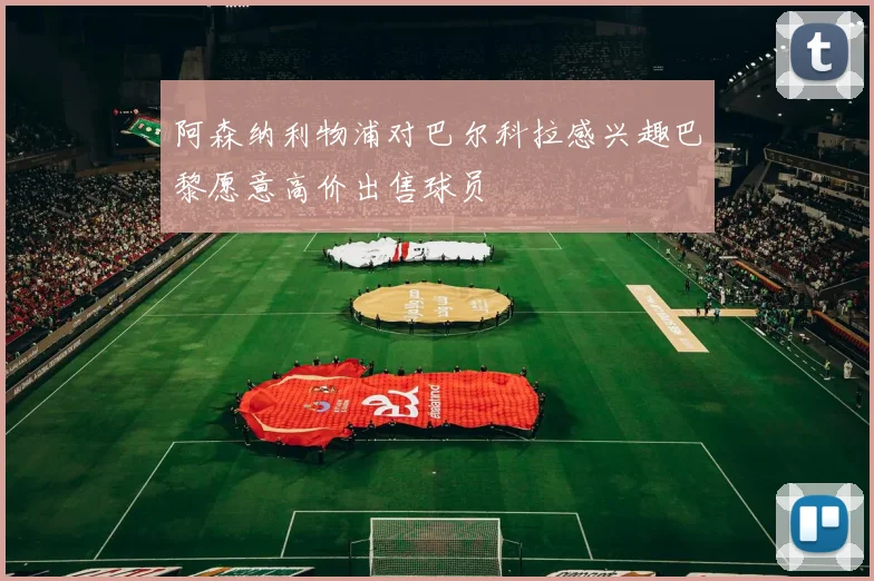 阿森纳利物浦对巴尔科拉感兴趣巴黎愿意高价出售球员