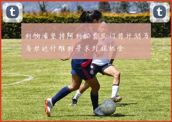 利物浦坚持阿利松首发门将计划马马尔达什维利寻求外租机会