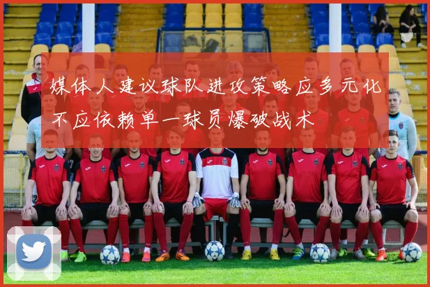 媒体人建议球队进攻策略应多元化不应依赖单一球员爆破战术