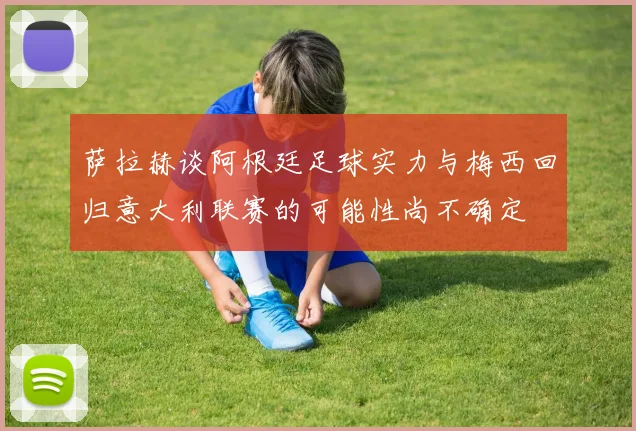 萨拉赫谈阿根廷足球实力与梅西回归意大利联赛的可能性尚不确定