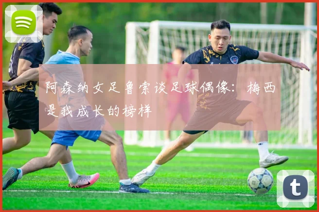 阿森纳女足鲁索谈足球偶像：梅西是我成长的榜样