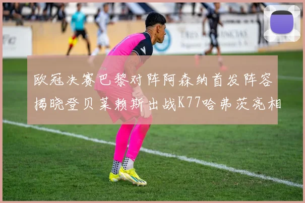 欧冠决赛巴黎对阵阿森纳首发阵容揭晓登贝莱赖斯出战K77哈弗茨亮相