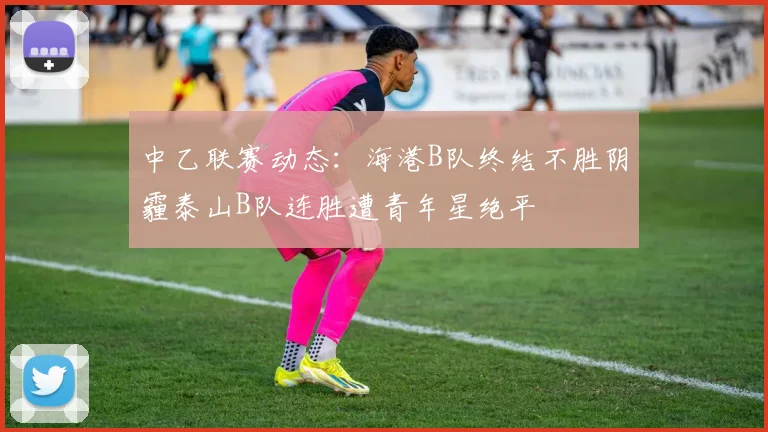 中乙联赛动态：海港B队终结不胜阴霾泰山B队连胜遭青年星绝平